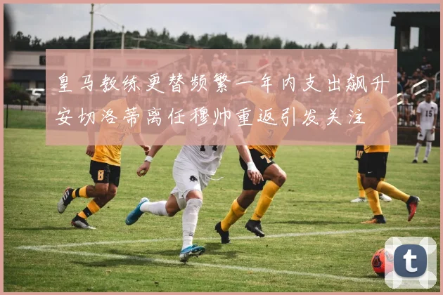 皇马教练更替频繁一年内支出飙升安切洛蒂离任穆帅重返引发关注